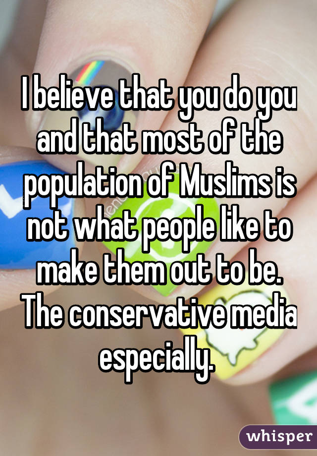 I believe that you do you and that most of the population of Muslims is not what people like to make them out to be. The conservative media especially. 