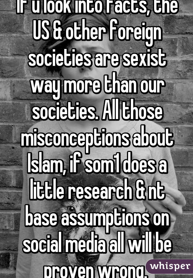 If u look into facts, the US & other foreign societies are sexist way more than our societies. All those misconceptions about Islam, if som1 does a little research & nt base assumptions on social media all will be proven wrong. 