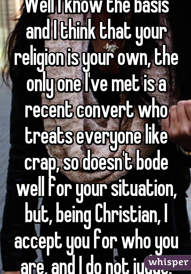 Well I know the basis and I think that your religion is your own, the only one I've met is a recent convert who treats everyone like crap, so doesn't bode well for your situation, but, being Christian, I accept you for who you are, and I do not judge.