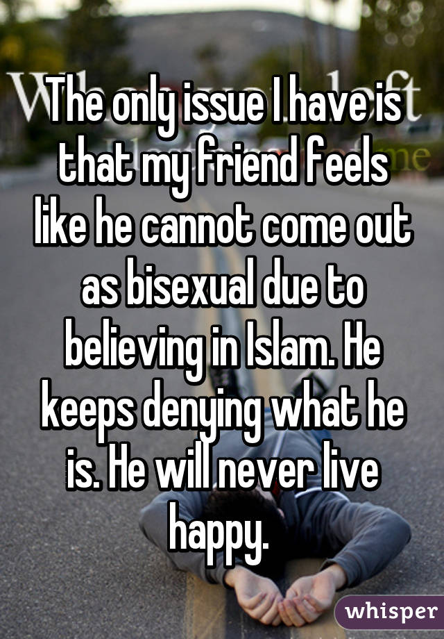 The only issue I have is that my friend feels like he cannot come out as bisexual due to believing in Islam. He keeps denying what he is. He will never live happy. 