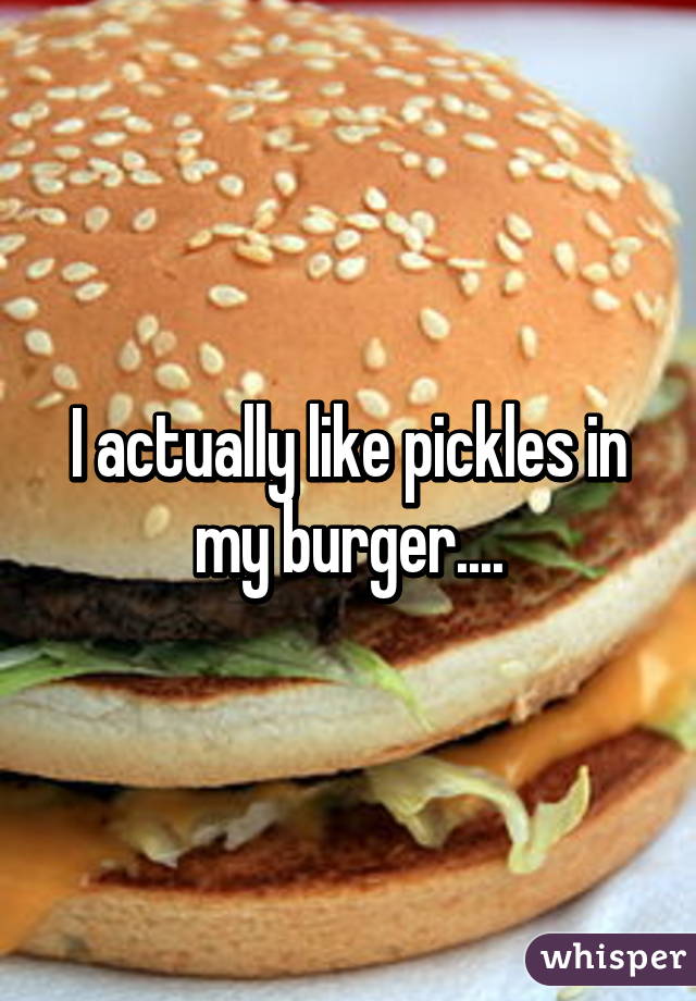 I actually like pickles in my burger....