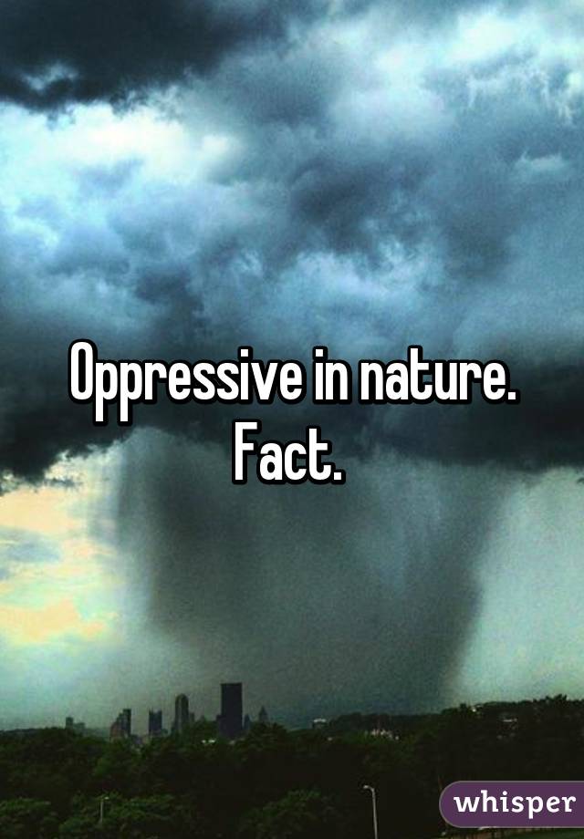 Oppressive in nature. Fact. 