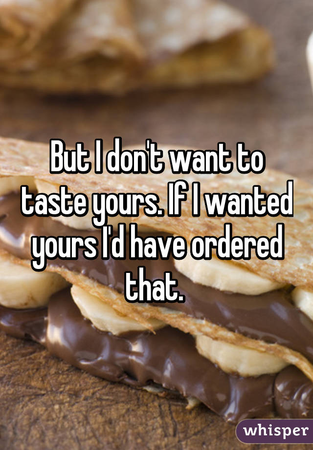 But I don't want to taste yours. If I wanted yours I'd have ordered that. 