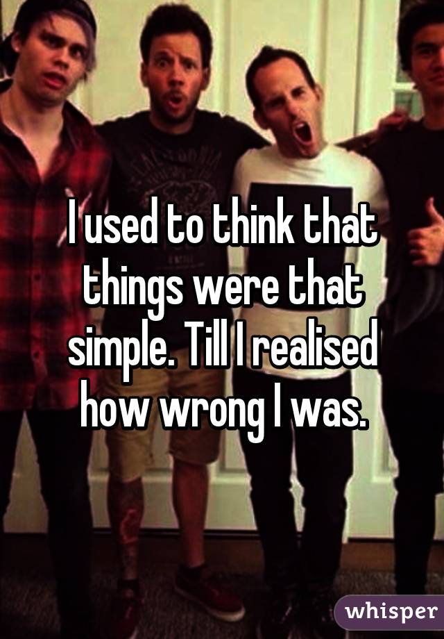 I used to think that things were that simple. Till I realised how wrong I was.