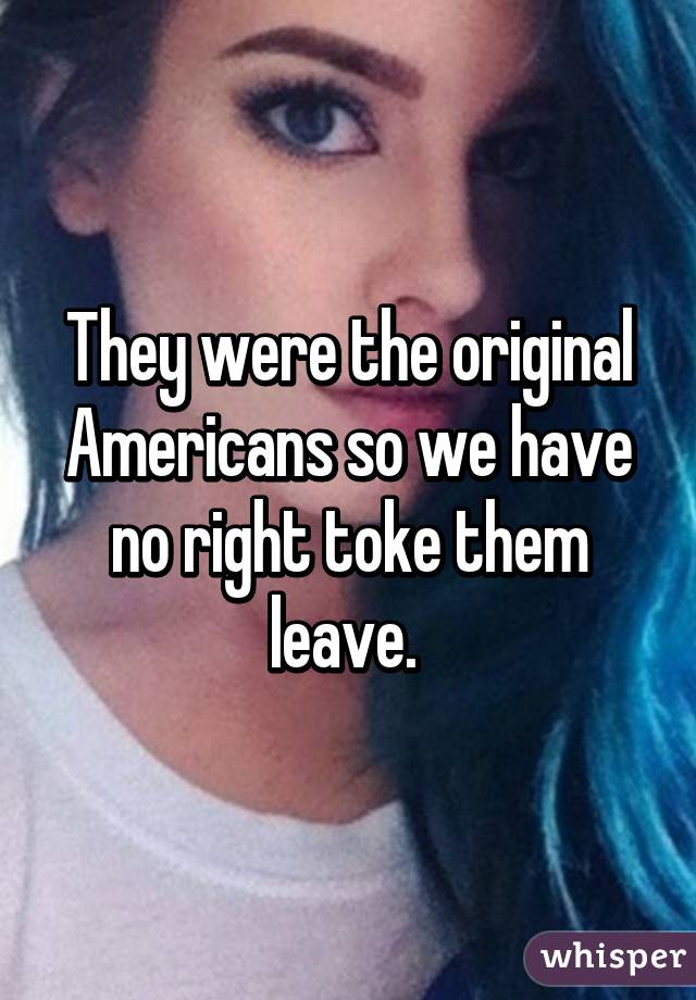 They were the original Americans so we have no right toke them leave. 