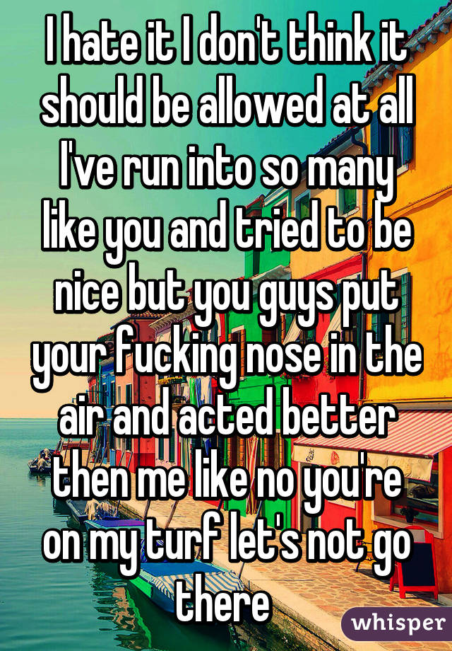 I hate it I don't think it should be allowed at all I've run into so many like you and tried to be nice but you guys put your fucking nose in the air and acted better then me like no you're on my turf let's not go there 