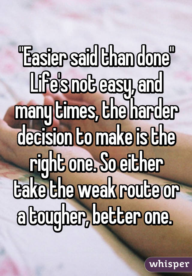 "Easier said than done" Life's not easy, and many times, the harder decision to make is the right one. So either take the weak route or a tougher, better one. 