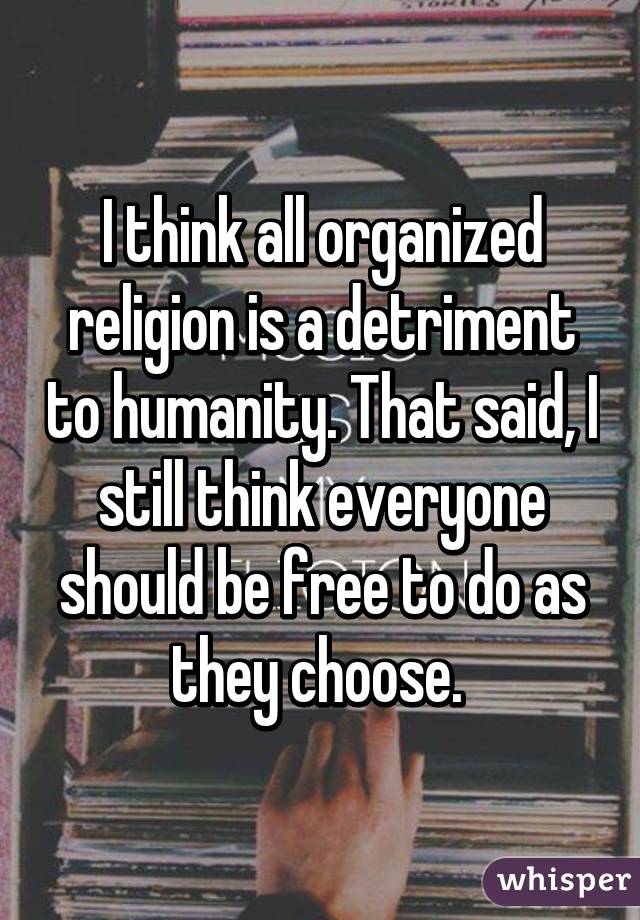 I think all organized religion is a detriment to humanity. That said, I still think everyone should be free to do as they choose. 