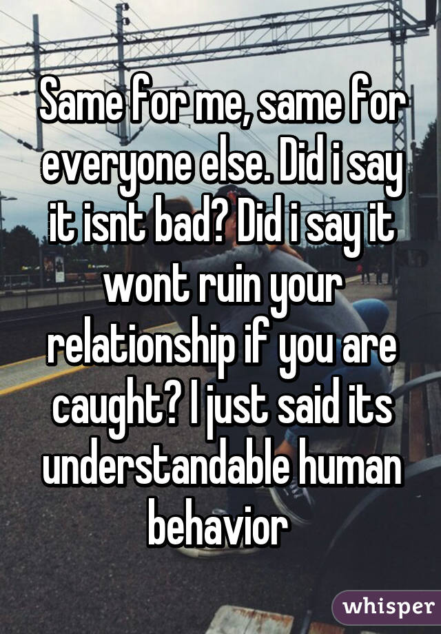 Same for me, same for everyone else. Did i say it isnt bad? Did i say it wont ruin your relationship if you are caught? I just said its understandable human behavior 