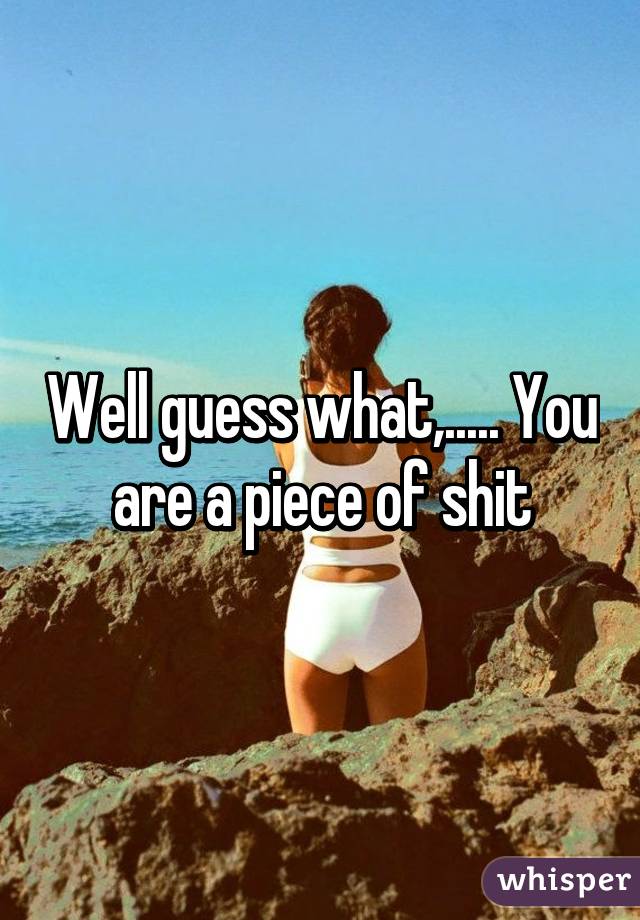 Well guess what,..... You are a piece of shit