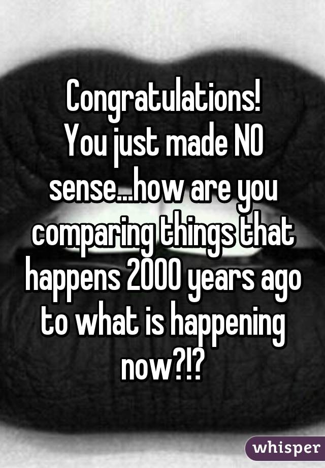 Congratulations!
You just made NO sense...how are you comparing things that happens 2000 years ago to what is happening now?!?