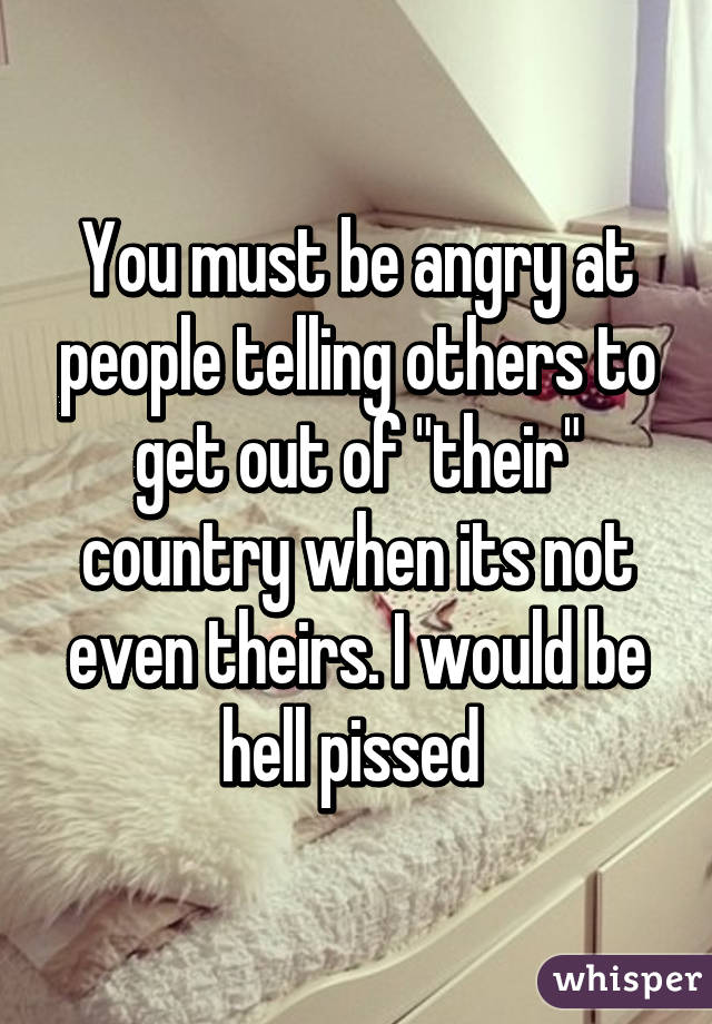 You must be angry at people telling others to get out of "their" country when its not even theirs. I would be hell pissed 