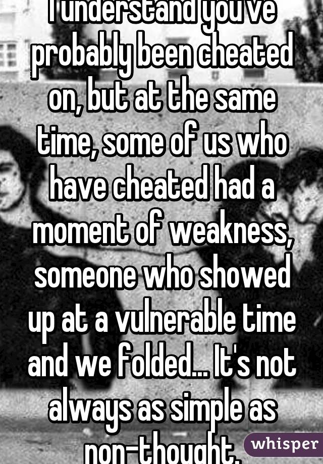 I understand you've probably been cheated on, but at the same time, some of us who have cheated had a moment of weakness, someone who showed up at a vulnerable time and we folded... It's not always as simple as non-thought.