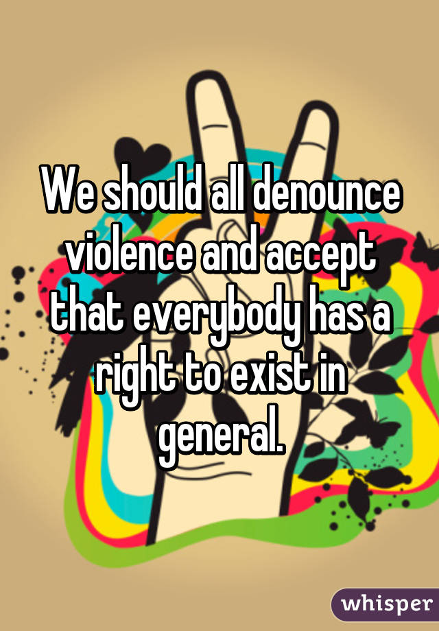 We should all denounce violence and accept that everybody has a right to exist in general.