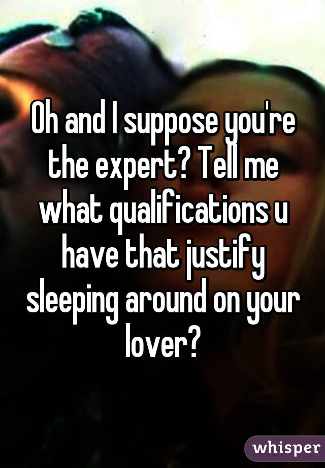 Oh and I suppose you're the expert? Tell me what qualifications u have that justify sleeping around on your lover?