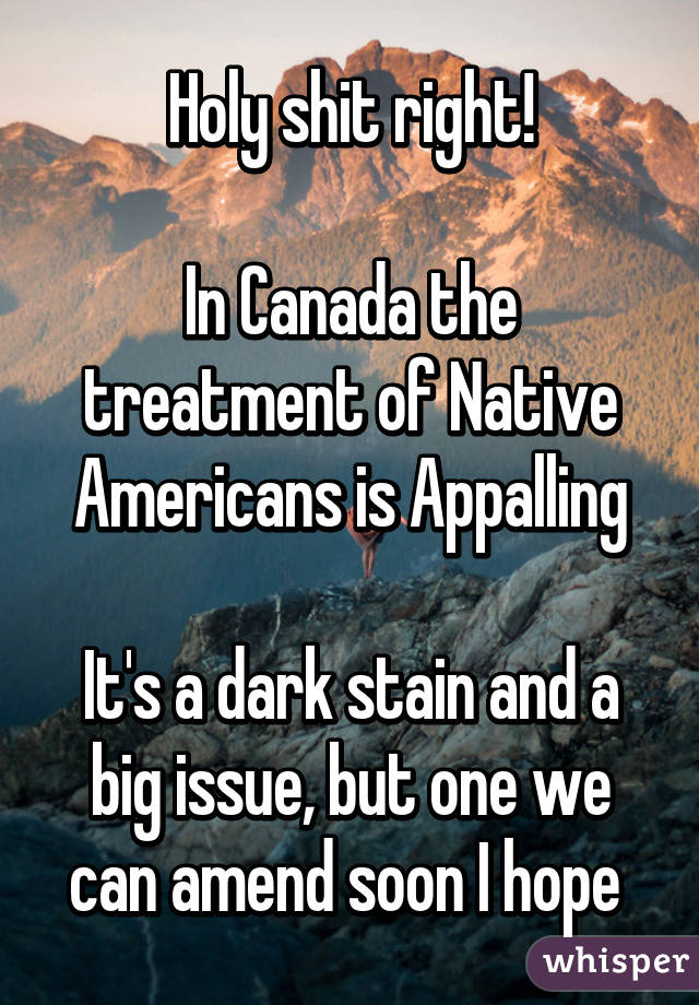 Holy shit right!

In Canada the treatment of Native Americans is Appalling

It's a dark stain and a big issue, but one we can amend soon I hope 