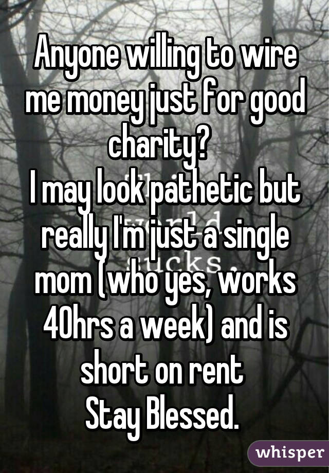 Anyone willing to wire me money just for good charity?  
I may look pathetic but really I'm just a single mom (who yes, works 40hrs a week) and is short on rent 
Stay Blessed. 
