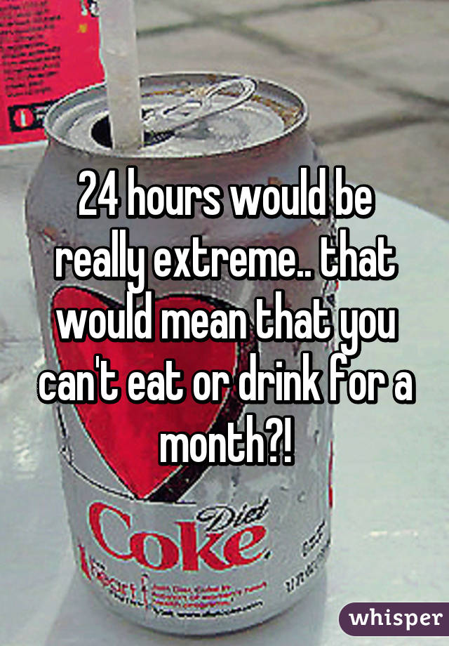 24 hours would be really extreme.. that would mean that you can't eat or drink for a month?!