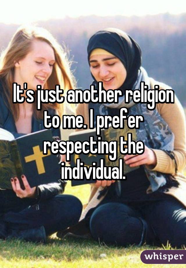 It's just another religion to me. I prefer respecting the individual.