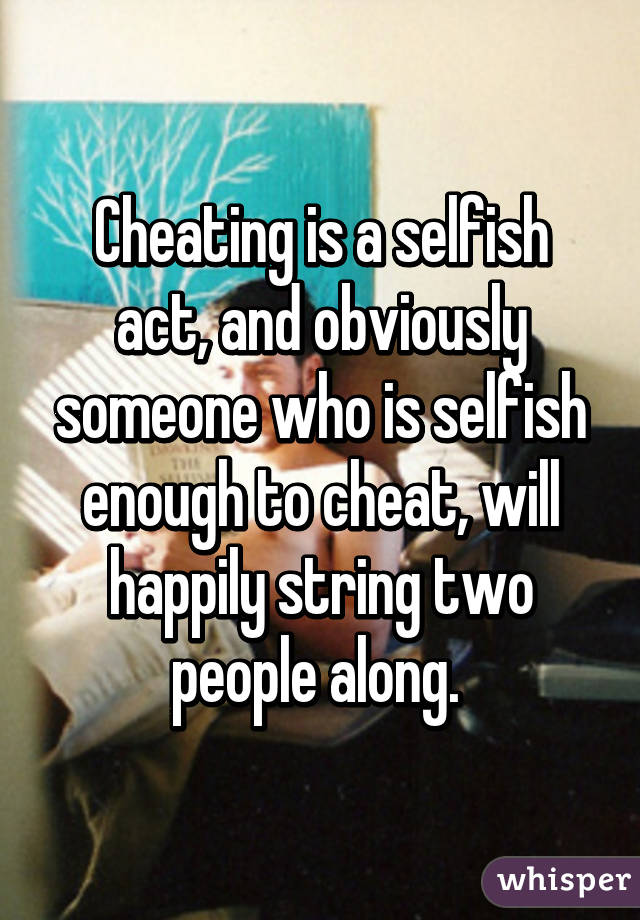 Cheating is a selfish act, and obviously someone who is selfish enough to cheat, will happily string two people along. 