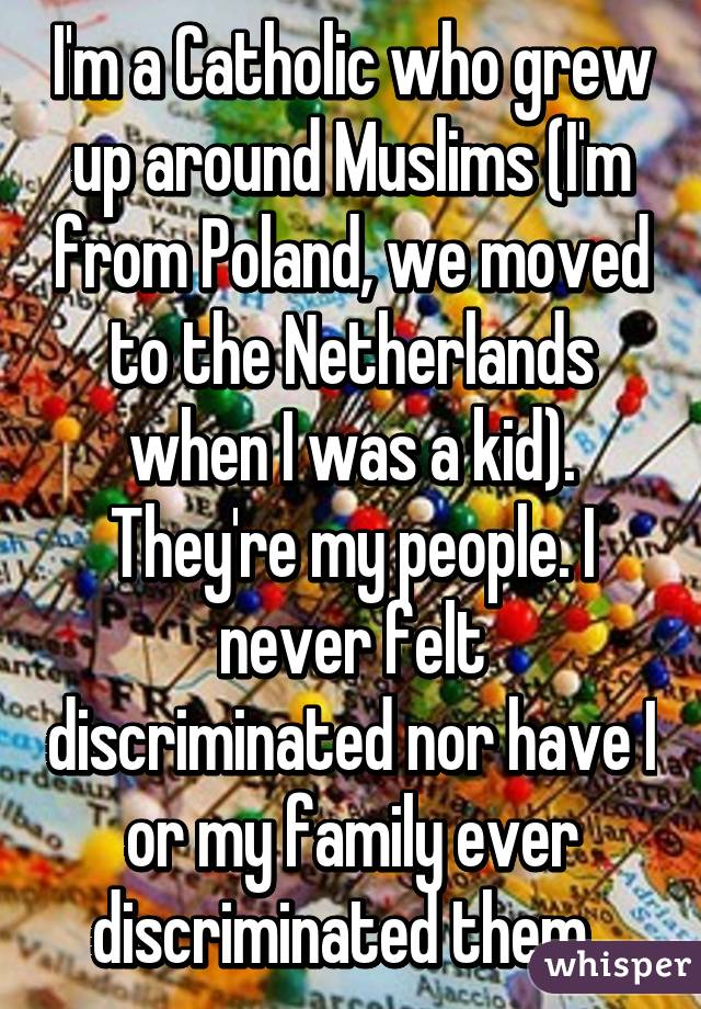 I'm a Catholic who grew up around Muslims (I'm from Poland, we moved to the Netherlands when I was a kid). They're my people. I never felt discriminated nor have I or my family ever discriminated them. 