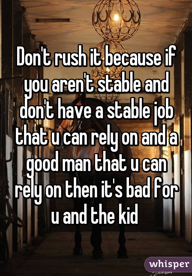 Don't rush it because if you aren't stable and don't have a stable job that u can rely on and a good man that u can rely on then it's bad for u and the kid 