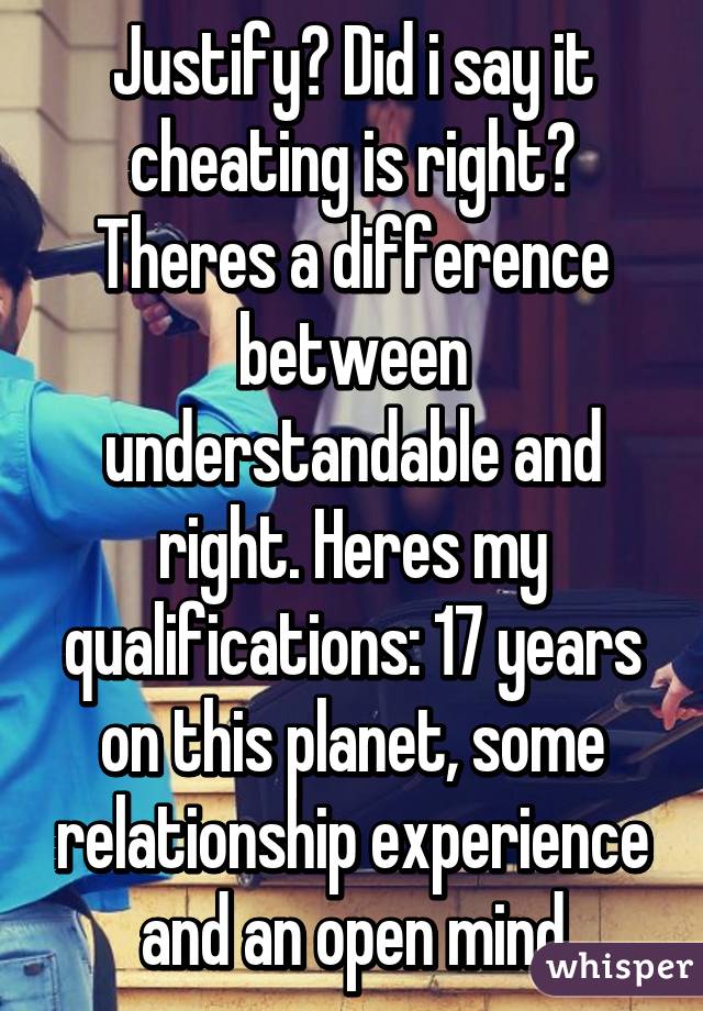 Justify? Did i say it cheating is right? Theres a difference between understandable and right. Heres my qualifications: 17 years on this planet, some relationship experience and an open mind