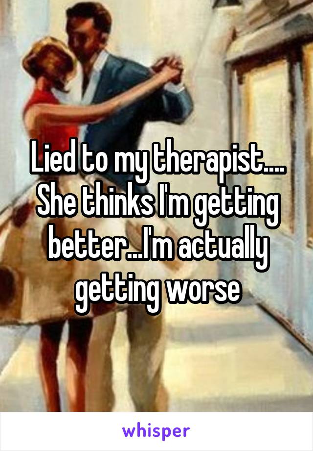 Lied to my therapist.... She thinks I'm getting better...I'm actually getting worse