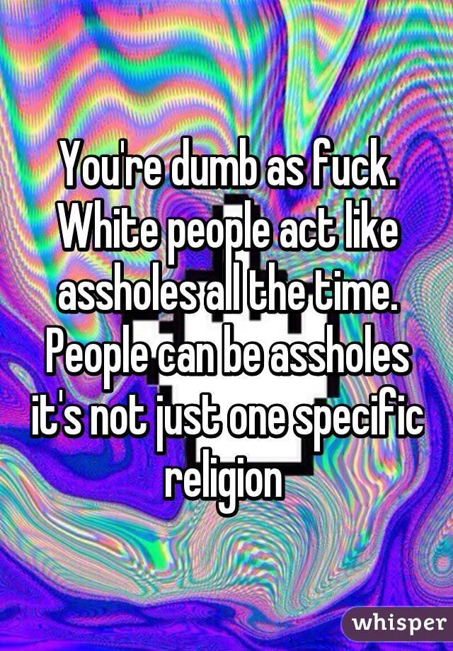 You're dumb as fuck. White people act like assholes all the time. People can be assholes it's not just one specific religion 