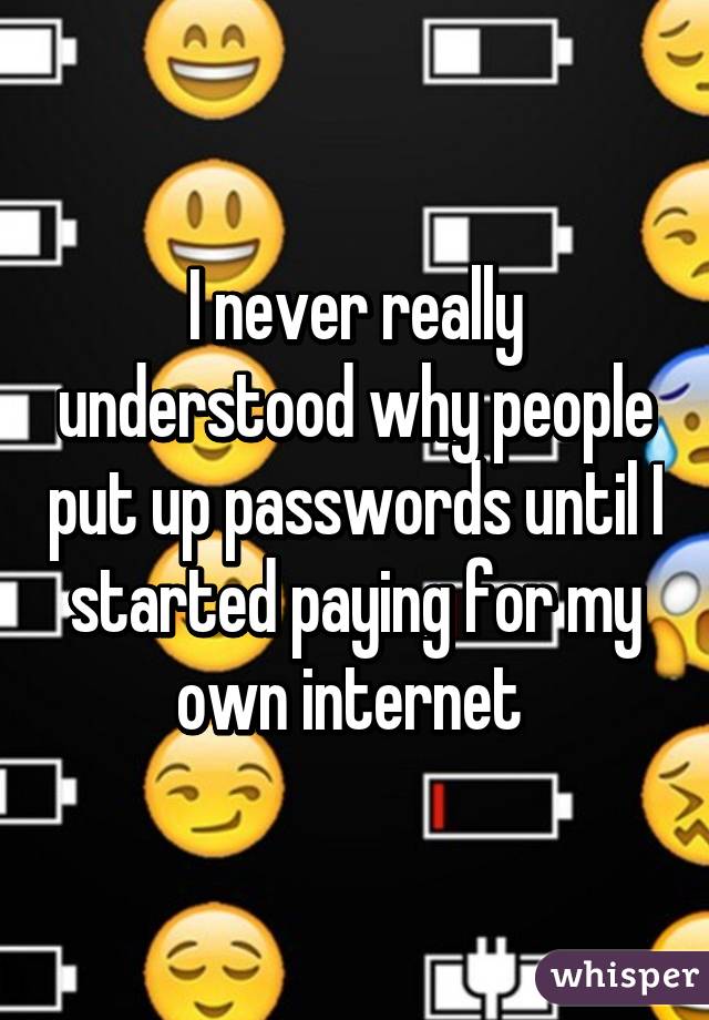 I never really understood why people put up passwords until I started paying for my own internet 