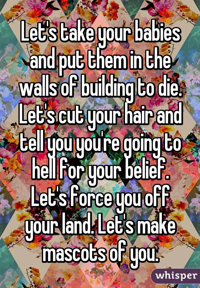 Let's take your babies and put them in the walls of building to die. Let's cut your hair and tell you you're going to hell for your belief. Let's force you off your land. Let's make mascots of you.