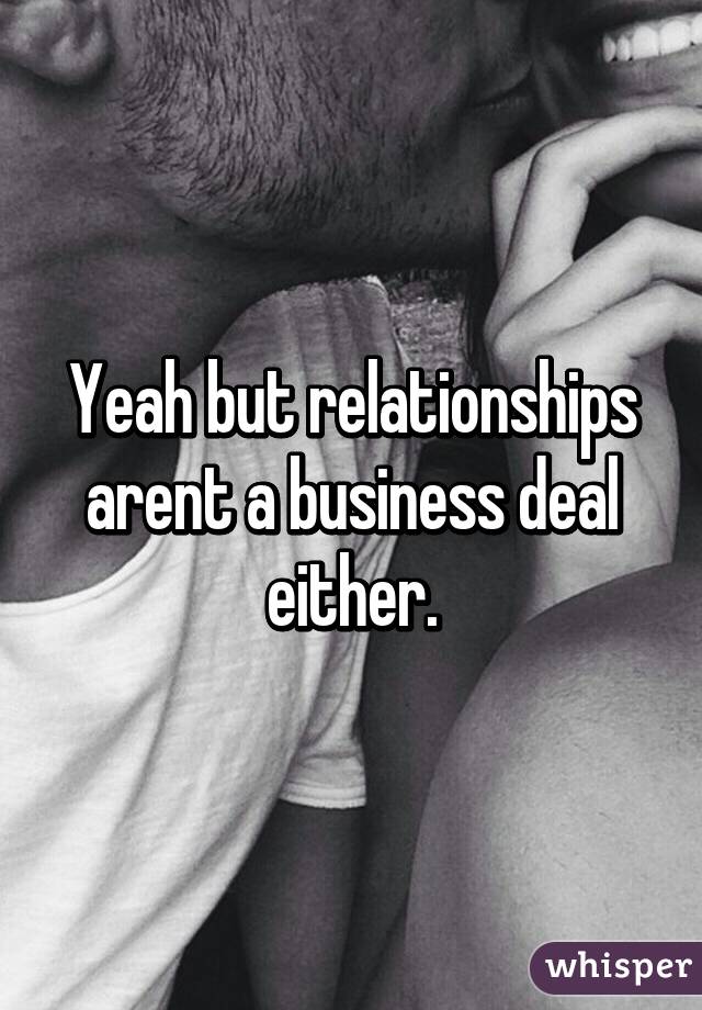 Yeah but relationships arent a business deal either.