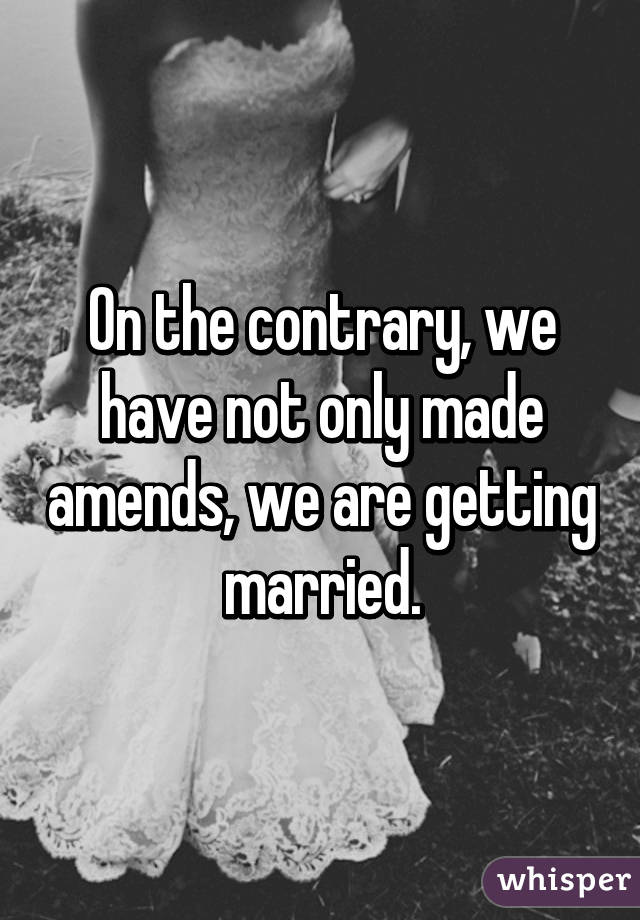 On the contrary, we have not only made amends, we are getting married.