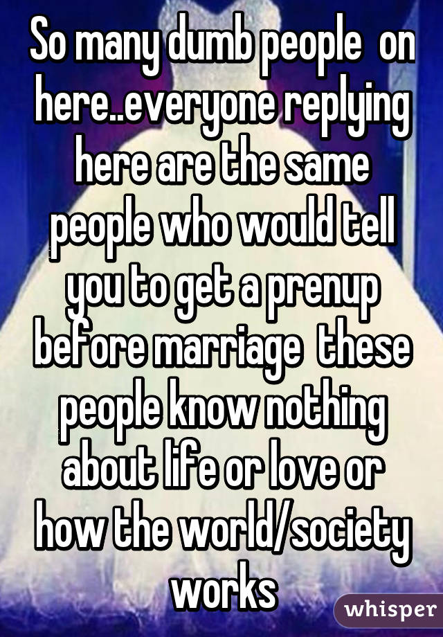 So many dumb people  on here..everyone replying here are the same people who would tell you to get a prenup before marriage  these people know nothing about life or love or how the world/society works