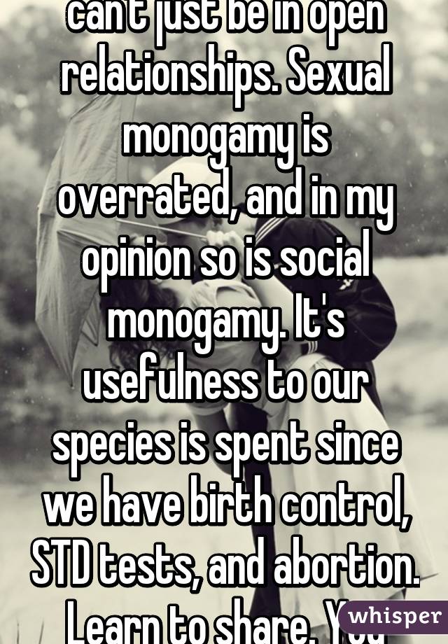 I don't get why people can't just be in open relationships. Sexual monogamy is overrated, and in my opinion so is social monogamy. It's usefulness to our species is spent since we have birth control, STD tests, and abortion. Learn to share. You can't lay claim on people.