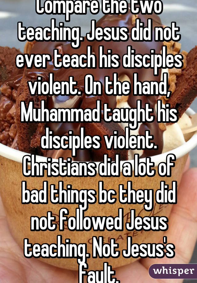 Compare the two teaching. Jesus did not ever teach his disciples violent. On the hand, Muhammad taught his disciples violent. Christians did a lot of bad things bc they did not followed Jesus teaching. Not Jesus's fault.