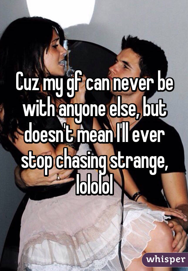 Cuz my gf can never be with anyone else, but doesn't mean I'll ever stop chasing strange, lololol