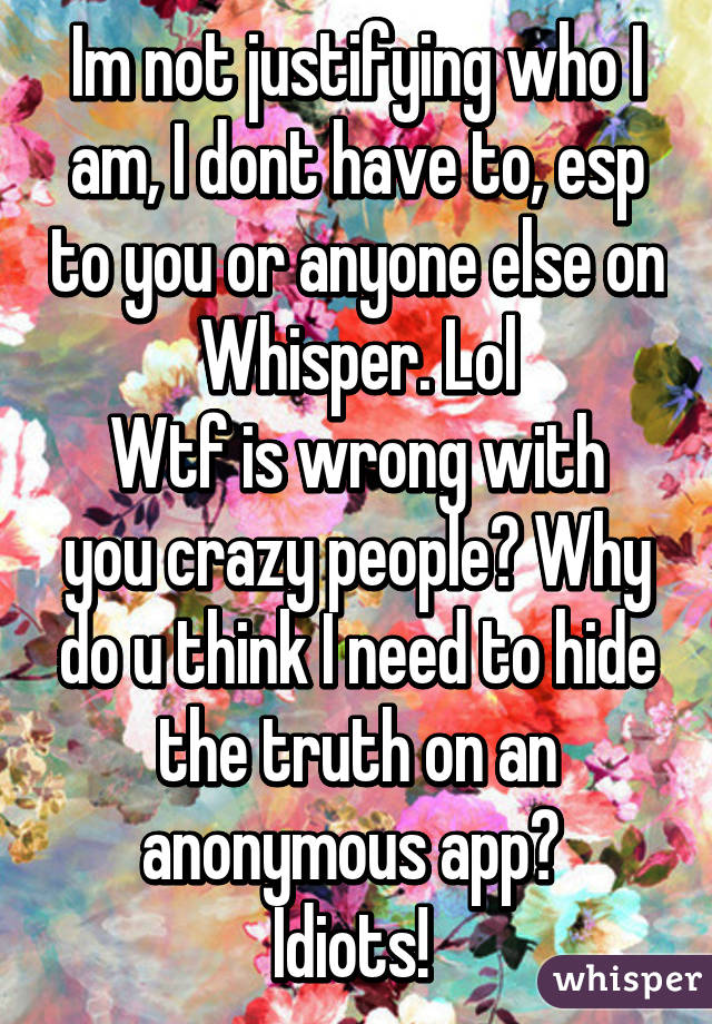 Im not justifying who I am, I dont have to, esp to you or anyone else on Whisper. Lol
Wtf is wrong with you crazy people? Why do u think I need to hide the truth on an anonymous app? 
Idiots! 