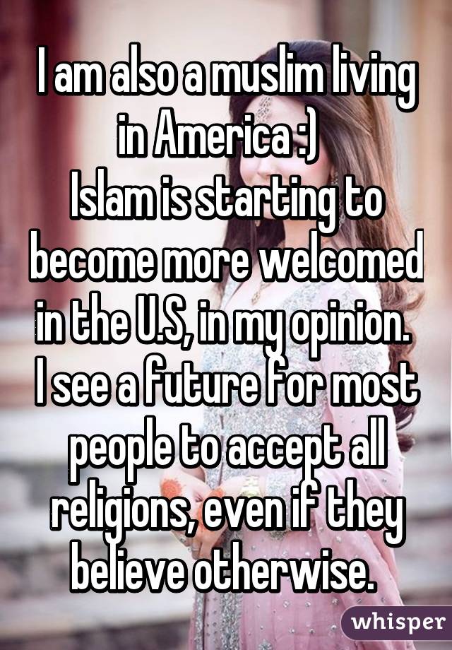 I am also a muslim living in America :)  
Islam is starting to become more welcomed in the U.S, in my opinion.  I see a future for most people to accept all religions, even if they believe otherwise. 