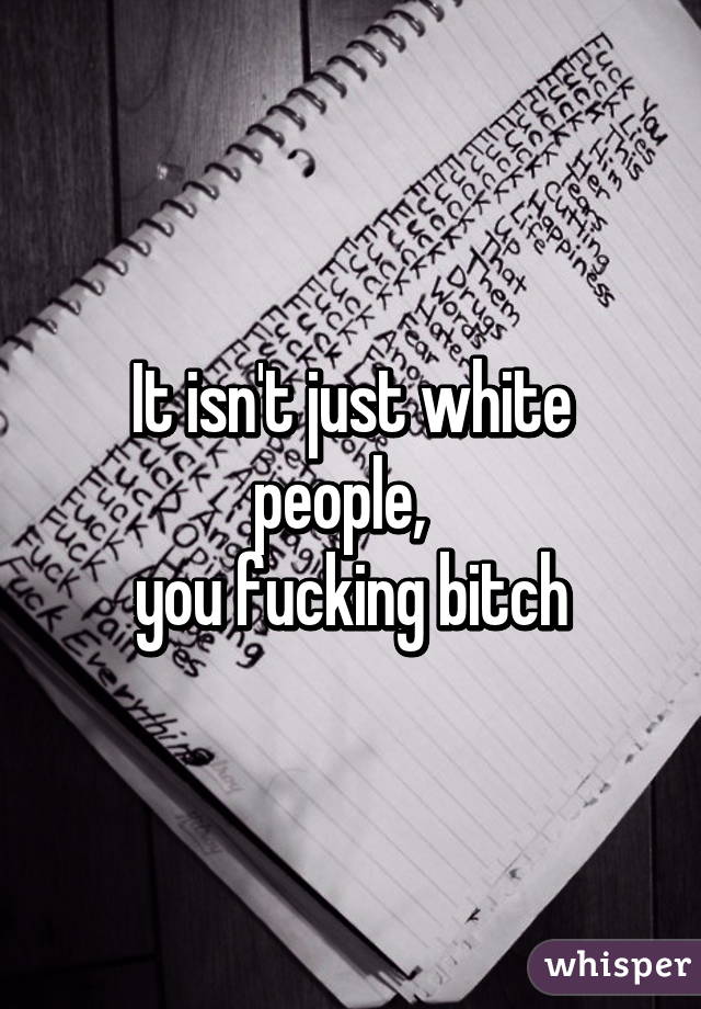 It isn't just white people,  
you fucking bitch