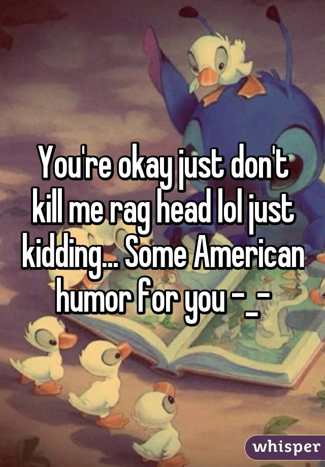 You're okay just don't kill me rag head lol just kidding... Some American humor for you -_-