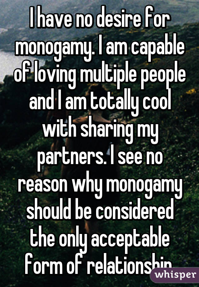 I have no desire for monogamy. I am capable of loving multiple people and I am totally cool with sharing my partners. I see no reason why monogamy should be considered the only acceptable form of relationship.