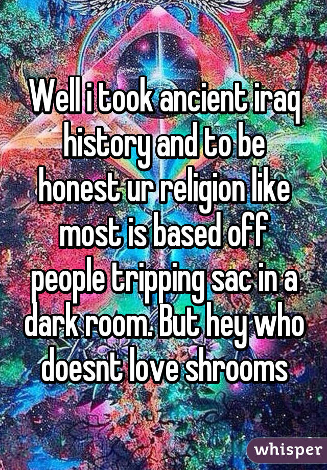 Well i took ancient iraq history and to be honest ur religion like most is based off people tripping sac in a dark room. But hey who doesnt love shrooms