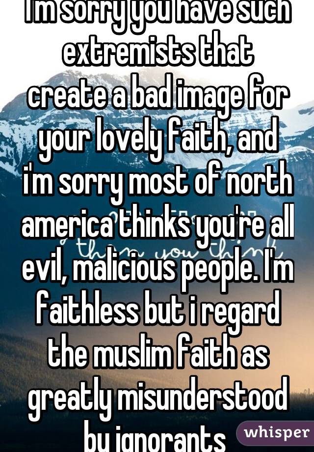 I'm sorry you have such extremists that create a bad image for your lovely faith, and i'm sorry most of north america thinks you're all evil, malicious people. I'm faithless but i regard the muslim faith as greatly misunderstood by ignorants 