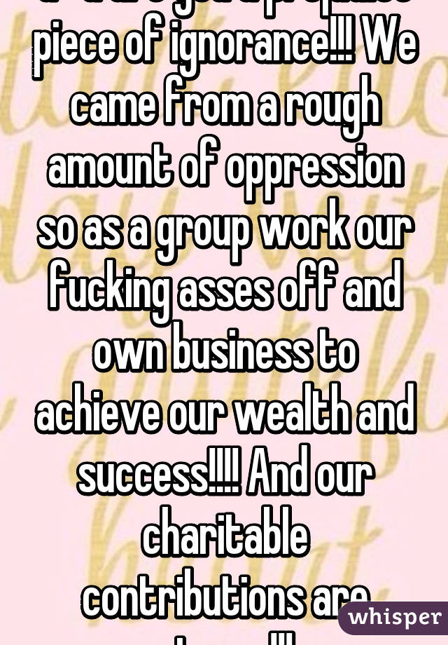 G*d are you a prejudice piece of ignorance!!! We came from a rough amount of oppression so as a group work our fucking asses off and own business to achieve our wealth and success!!!! And our charitable contributions are strong!!!