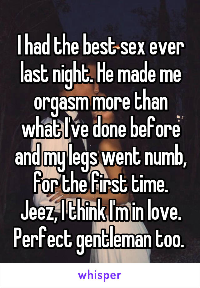 I had the best sex ever last night. He made me orgasm more than what I've done before and my legs went numb, for the first time. Jeez, I think I'm in love. Perfect gentleman too. 