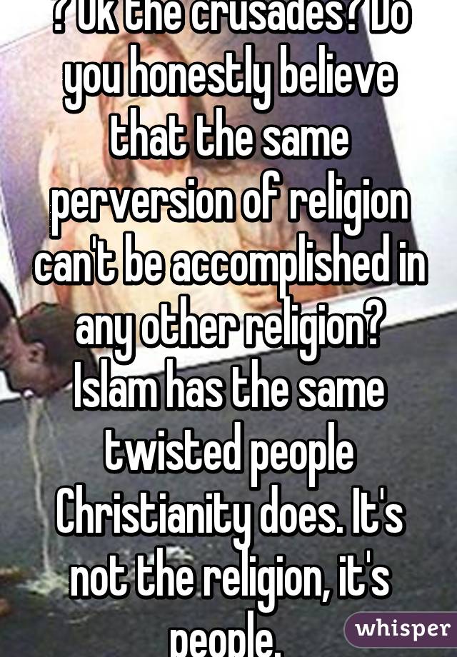 ? Ok the crusades? Do you honestly believe that the same perversion of religion can't be accomplished in any other religion? Islam has the same twisted people Christianity does. It's not the religion, it's people. 