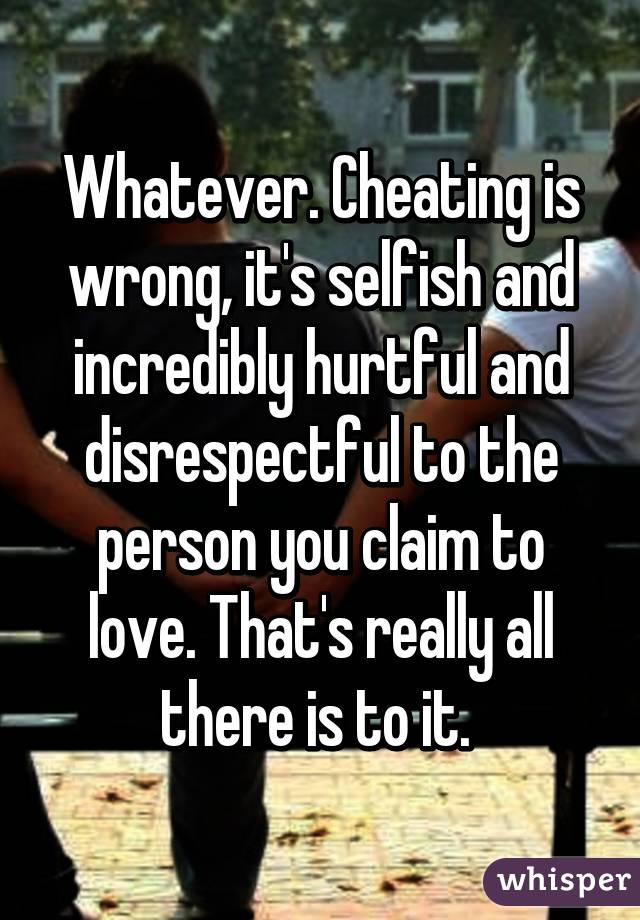 Whatever. Cheating is wrong, it's selfish and incredibly hurtful and disrespectful to the person you claim to love. That's really all there is to it. 