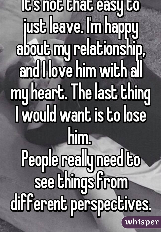 It's not that easy to just leave. I'm happy about my relationship, and I love him with all my heart. The last thing I would want is to lose him. 
People really need to see things from different perspectives. 