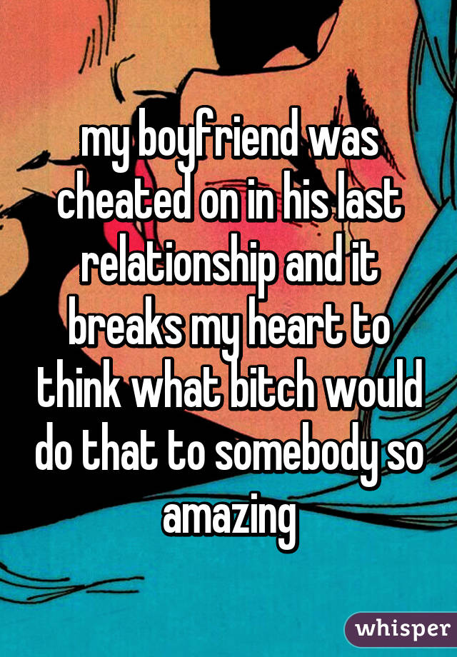 my boyfriend was cheated on in his last relationship and it breaks my heart to think what bitch would do that to somebody so amazing